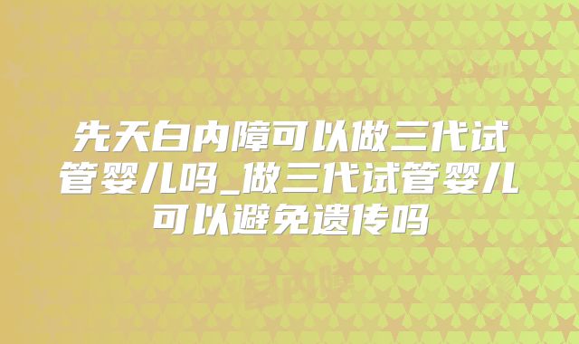 先天白内障可以做三代试管婴儿吗_做三代试管婴儿可以避免遗传吗