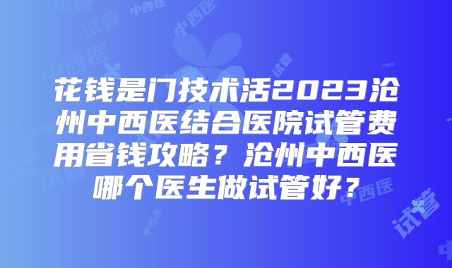 花钱是门技术活2023沧州中西医结合医院试管费用省钱攻略？沧州中西医哪个医生做试管好？