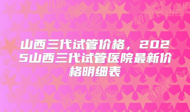 山西三代试管价格，2025山西三代试管医院最新价格明细表