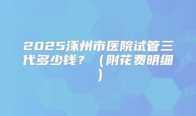 2025涿州市医院试管三代多少钱？（附花费明细）