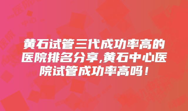 黄石试管三代成功率高的医院排名分享,黄石中心医院试管成功率高吗！