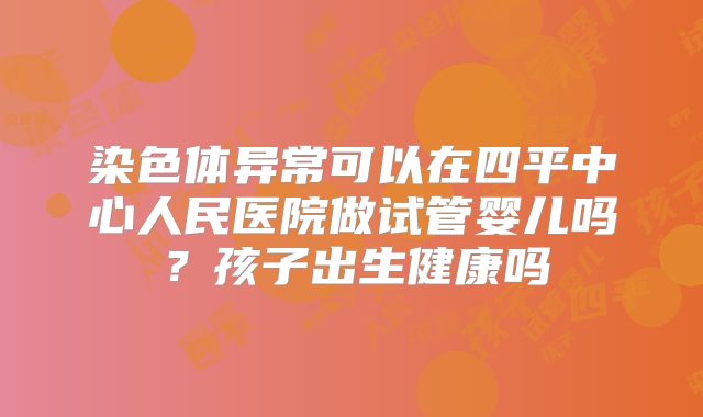 染色体异常可以在四平中心人民医院做试管婴儿吗？孩子出生健康吗
