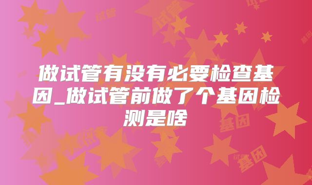 做试管有没有必要检查基因_做试管前做了个基因检测是啥
