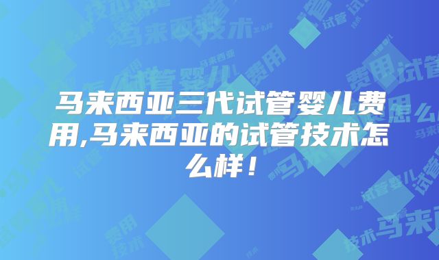 马来西亚三代试管婴儿费用,马来西亚的试管技术怎么样！