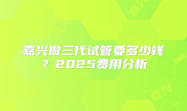 嘉兴做三代试管要多少钱？2025费用分析