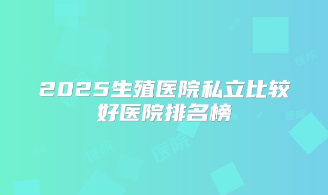 2025生殖医院私立比较好医院排名榜