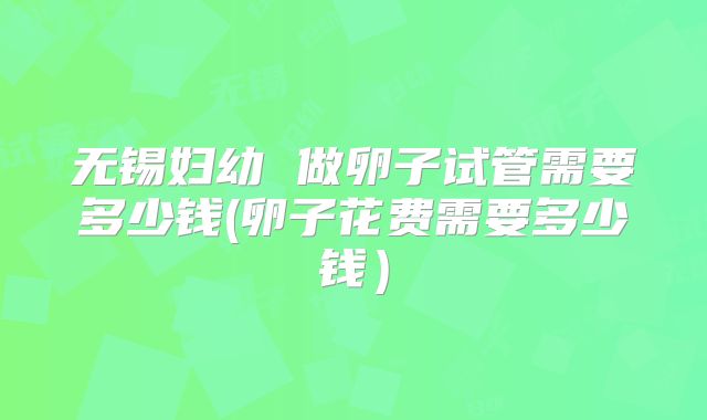 无锡妇幼 做卵子试管需要多少钱(卵子花费需要多少钱)