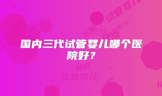 国内三代试管婴儿哪个医院好？