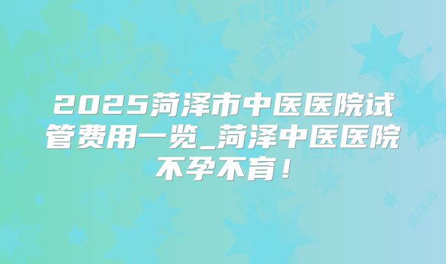 2025菏泽市中医医院试管费用一览_菏泽中医医院不孕不育！