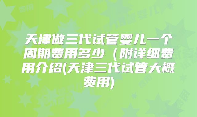 天津做三代试管婴儿一个周期费用多少(附详细费用介绍(天津三代试管大概费用)