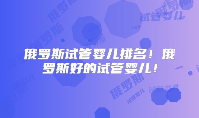 俄罗斯试管婴儿排名!俄罗斯好的试管婴儿!