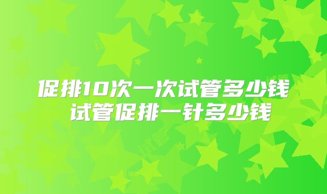 促排10次一次试管多少钱 试管促排一针多少钱