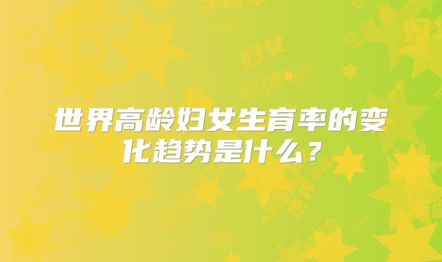 世界高龄妇女生育率的变化趋势是什么？