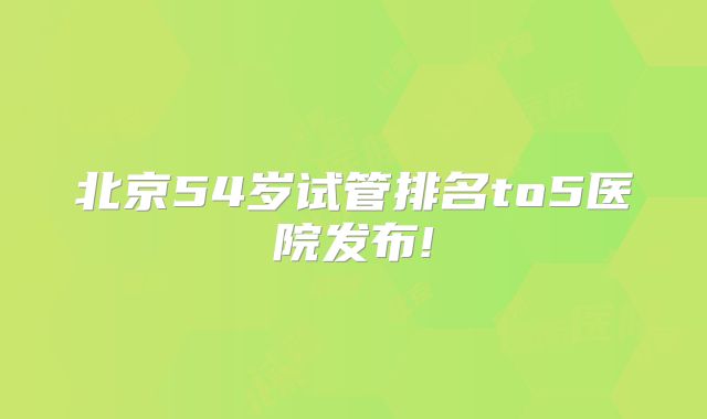 北京54岁试管排名to5医院发布!
