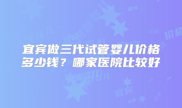 宜宾做三代试管婴儿价格多少钱？哪家医院比较好