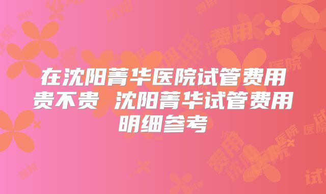 在沈阳菁华医院试管费用贵不贵 沈阳菁华试管费用明细参考