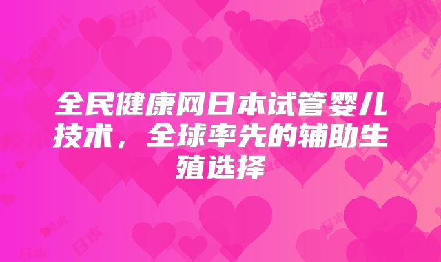全民健康网日本试管婴儿技术，全球率先的辅助生殖选择
