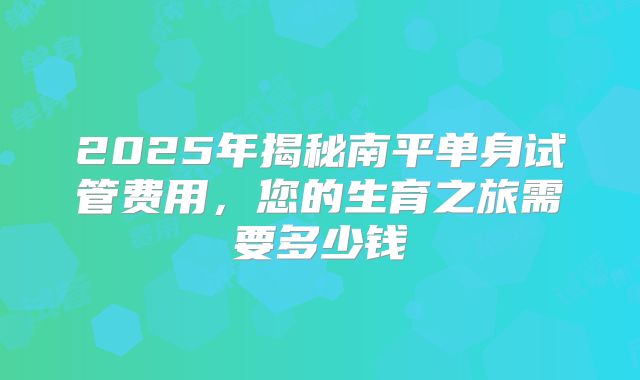 2025年揭秘南平单身试管费用，您的生育之旅需要多少钱