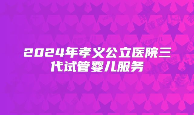2024年孝义公立医院三代试管婴儿服务