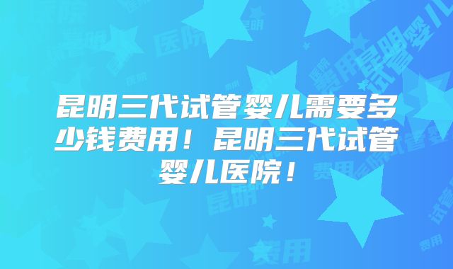 昆明三代试管婴儿需要多少钱费用!昆明三代试管婴儿医院!