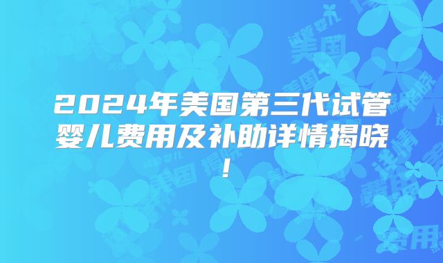 2024年美国第三代试管婴儿费用及补助详情揭晓!