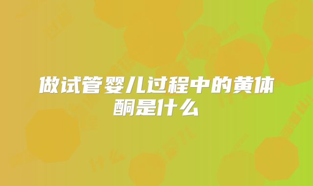 做试管婴儿过程中的黄体酮是什么