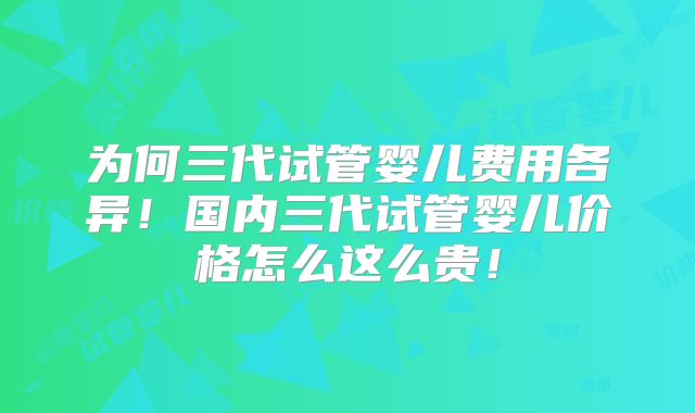 为何三代试管婴儿费用各异!国内三代试管婴儿价格怎么这么贵!