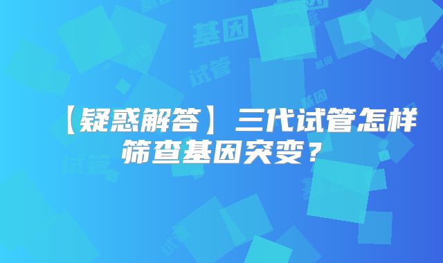 【疑惑解答】三代试管怎样筛查基因突变？