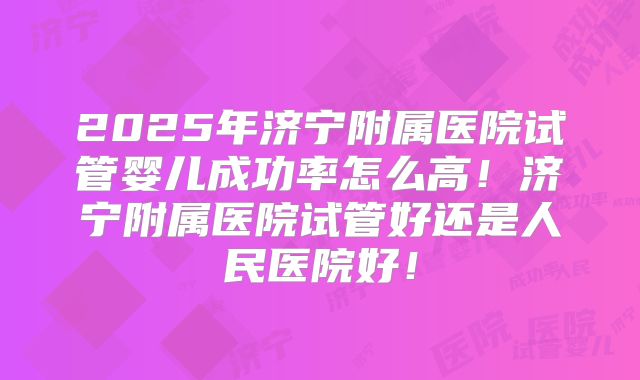2025年济宁附属医院试管婴儿成功率怎么高!济宁附属医院试管好还是人民医院好!