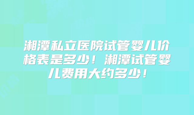 湘潭私立医院试管婴儿价格表是多少！湘潭试管婴儿费用大约多少！
