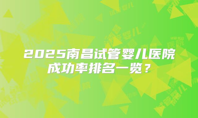 2025南昌试管婴儿医院成功率排名一览?
