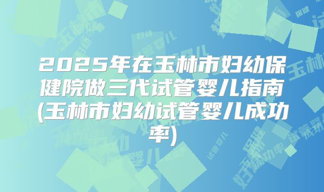 2025年在玉林市妇幼保健院做三代试管婴儿指南(玉林市妇幼试管婴儿成功率)