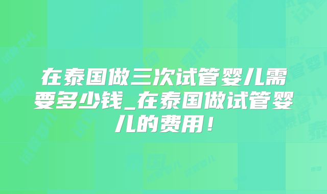 在泰国做三次试管婴儿需要多少钱_在泰国做试管婴儿的费用！