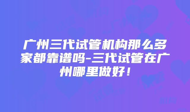 广州三代试管机构那么多家都靠谱吗-三代试管在广州哪里做好！