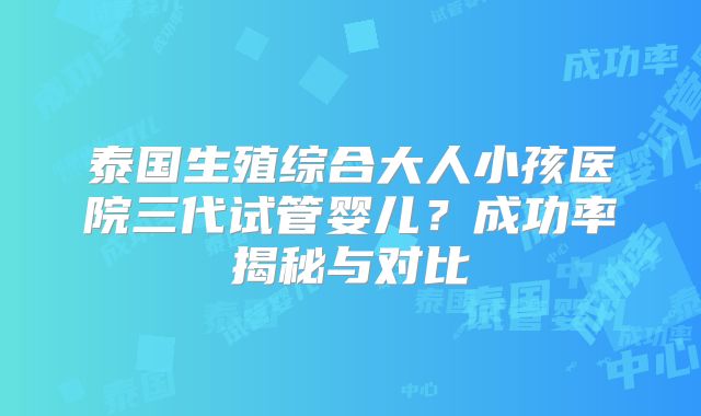 泰国生殖综合大人小孩医院三代试管婴儿？成功率揭秘与对比