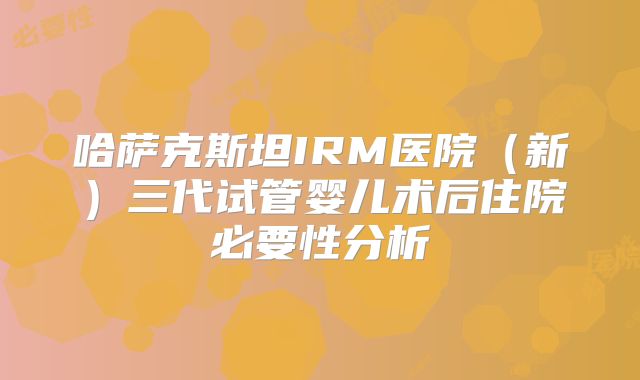 哈萨克斯坦IRM医院(新)三代试管婴儿术后住院必要性分析