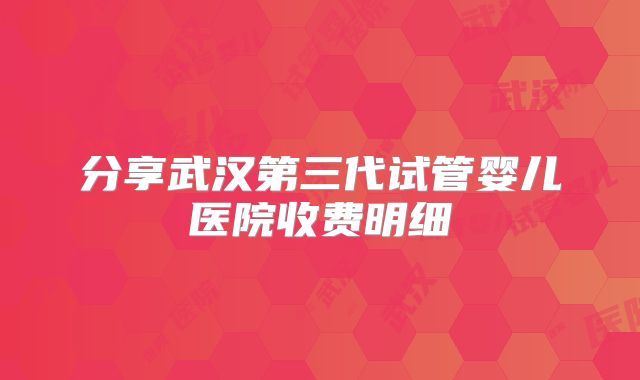 分享武汉第三代试管婴儿医院收费明细