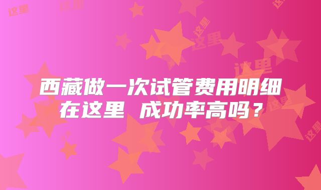 西藏做一次试管费用明细在这里 成功率高吗?