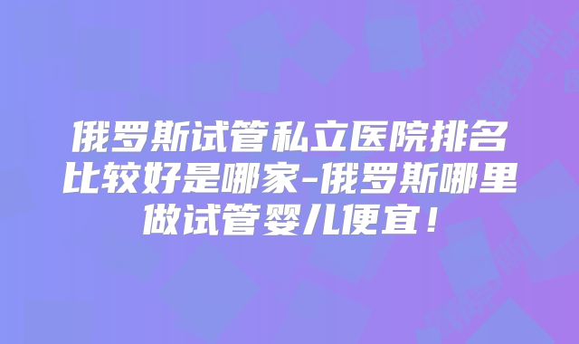 俄罗斯试管私立医院排名比较好是哪家-俄罗斯哪里做试管婴儿便宜！