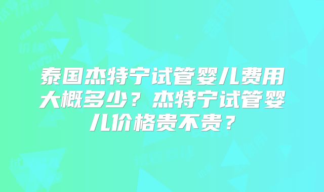 泰国杰特宁试管婴儿费用大概多少？杰特宁试管婴儿价格贵不贵？