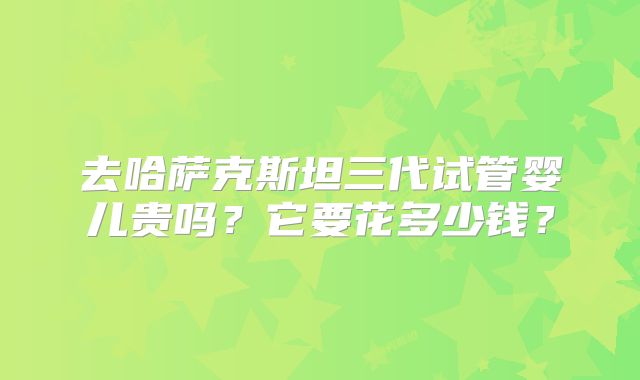 去哈萨克斯坦三代试管婴儿贵吗？它要花多少钱？