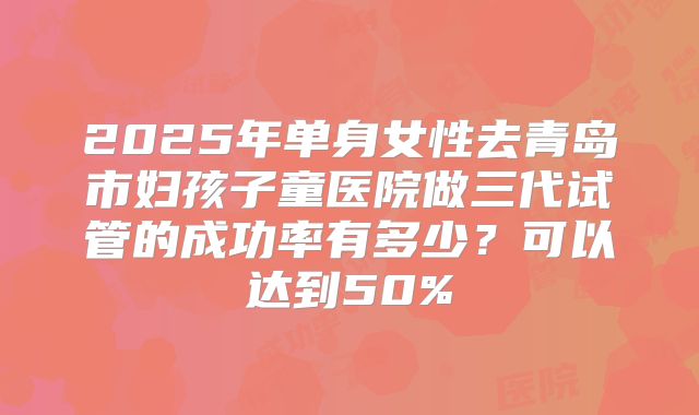 2025年单身女性去青岛市妇孩子童医院做三代试管的成功率有多少?可以达到50%