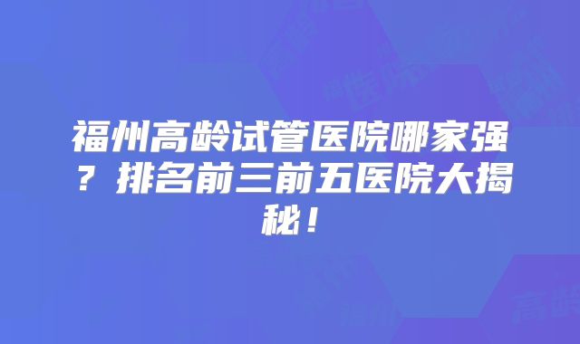 福州高龄试管医院哪家强？排名前三前五医院大揭秘！
