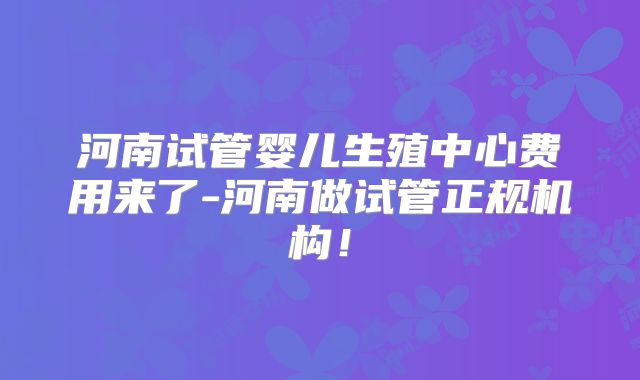 河南试管婴儿生殖中心费用来了-河南做试管正规机构！