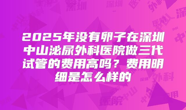 2025年没有卵子在深圳中山泌尿外科医院做三代试管的费用高吗？费用明细是怎么样的