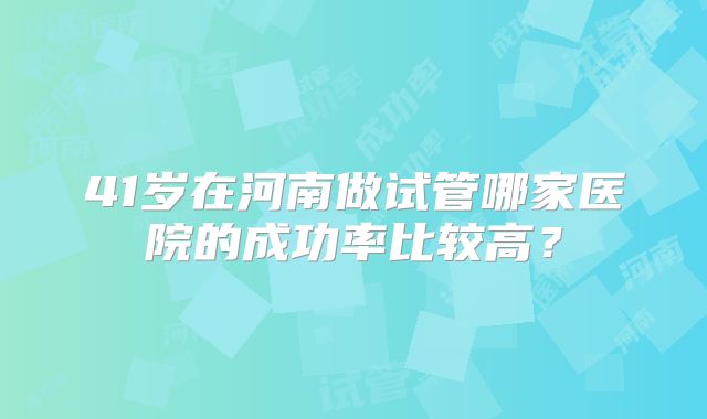 41岁在河南做试管哪家医院的成功率比较高?