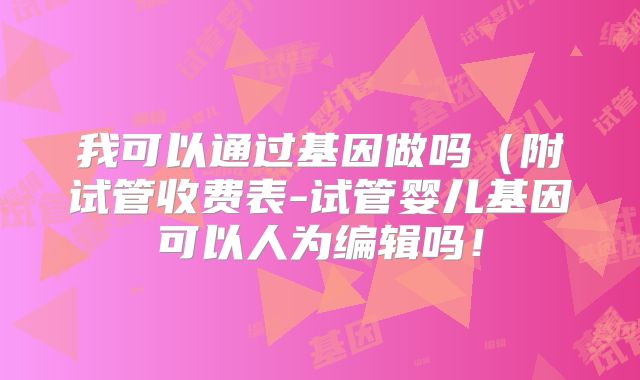 我可以通过基因做吗（附试管收费表-试管婴儿基因可以人为编辑吗！