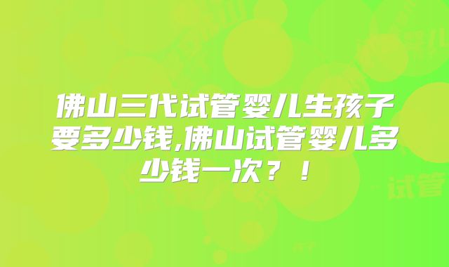 佛山三代试管婴儿生孩子要多少钱,佛山试管婴儿多少钱一次？！