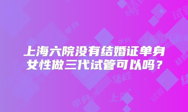 上海六院没有结婚证单身女性做三代试管可以吗？