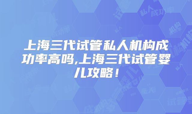 上海三代试管私人机构成功率高吗,上海三代试管婴儿攻略！